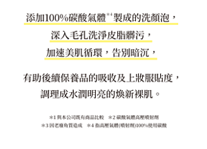 添加100%碳酸氣體  製成的洗顏泡， 深入毛孔洗淨皮脂髒污，加速美肌循環，告別暗沉，有助後續保養品的吸收及上妝服貼度， 調理成水潤明亮的煥新裸肌。 