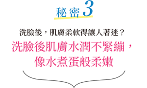秘密3 潔面後，肌膚柔軟得讓人著迷？潔面後肌膚水潤不緊繃， 像水煮蛋般柔嫩