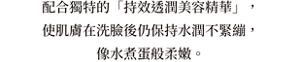 配合獨特的「持效透潤美容精華」， 使肌膚在洗臉後仍保持水潤不緊繃， 像水煮蛋般柔嫩。