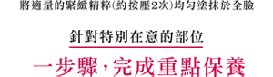 將適量的緊緻精粹(約按壓2次)均勻塗抹於全臉　針對特別在意的部位　一步驟, 完成重點保養