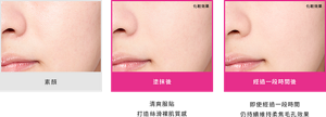 素顏 塗抹後 清爽服貼 打造絲滑裸肌質感 化粧效果 經過一段時間後 即使經過一段時間 仍持續維持柔焦毛孔效果 *化粧効果