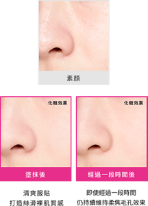 素顏 塗抹後 清爽服貼 打造絲滑裸肌質感 化粧效果 經過一段時間後 即使經過一段時間 仍持續維持柔焦毛孔效果 *化粧効果