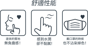 舒適性能 塗抹的質地 無負擔感！ 感到水潤卻不黏膩！ 戴口罩的時候 也不沾染掉色！