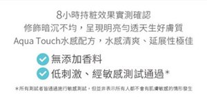 8小時持粧效果實測確認 修飾暗沉不均，呈現明亮勻透天生好膚質 Aqua Touch水感配方，水感清爽、延展性極佳 無添加香料 低刺激、經敏感測試通過