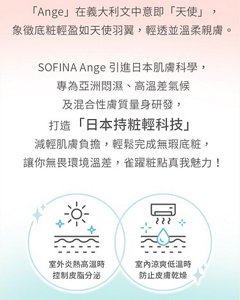 「Ange」在義大利文中意即「天使」，象徵底粧輕盈如天使羽翼，輕透並溫柔親膚。SOFINA Ange引進日本肌膚科學，打造「日本持粧輕科技」，減輕肌膚負擔，輕鬆完成無瑕底粧。