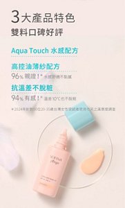 3大產品特色 雙料口碑好評 Aqua Touch水感配方 高控油薄紗配方 96%親證水感舒適不黏膩 抗溫差不脫粧 94%有感溫差10°C也不脫粧