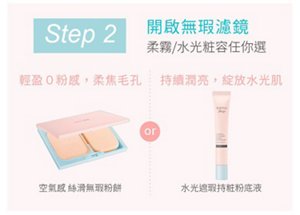 Step 2 開啟無瑕濾鏡 柔霧／水光粧容任你選 輕盈0粉感，柔焦毛孔：空氣感絲滑無瑕粉餅／持續潤亮，綻放水光肌：水光遮瑕持粧粉底液