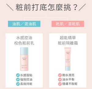 粧前打底怎麼挑？油肌／混油肌：水感控油 校色粧前乳，水感服貼、強效控油、長效持粧。乾肌／混乾肌：超能精華粧前隔離霜，飽水潤亮、油水平衡、穩膚不脫粧。