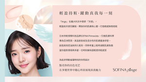輕盈持粧·躍動真我每一刻　「Ange」 在義大利文中意即 「天使」。 輕盈如天使羽翼般，釋放你的肌膚與心靈，打造輕感無瑕底粧日本持粧領導科技品牌SOFINA Primavista ，引進肌膚科學 專為亞洲悶濕、高溫差氣候及混合性的肌膚量身研發， 創造高效控油與持久粧效，同時考量上粧時減輕肌膚負擔 當你面對環境再多變，也時刻擁有超輕透持粧感受 為追求悸動雀躍時刻的你而設計　點亮你的出色光芒 在多變世界中隨心所欲展現真我魅力　SOFINA Ange