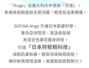 「Ange」在義大利文中意即「天使」，象徵底粧輕盈如天使羽翼。SOFINA Ange 引進日本肌膚科學，打造「日本持粧輕科技」。