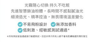 光霧隨心切換 持久不吃粧 先進智慧鎖油粉體，長時間不感黏膩油光 細滑造光、精準控油，無畏環境溫差變化 不易飛粉設計 無添加香料 低刺激、經敏感測試通過