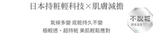 日本持粧輕科技×肌膚減擔　不脫粧 環境溫差10°c　氣候多變 底粧持久不變 極輕透・超持粧 美肌輕鬆應對