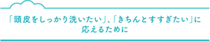 「頭皮をしっかり洗いたい」、「きちんとすすぎたい」に 応えるために