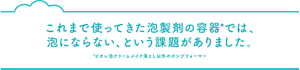 これまで使ってきた泡製剤の容器*では、 泡にならない、という課題がありました。