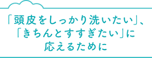 「頭皮をしっかり洗いたい」、「きちんとすすぎたい」に 応えるために