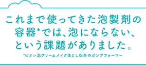 これまで使ってきた泡製剤の容器*では、 泡にならない、という課題がありました。