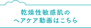 乾燥性敏感肌のヘアケア動画はこちら