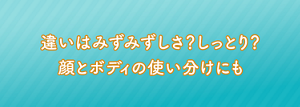 違いはみずみずしさ？しっとり？顔とボディの使い分けにも