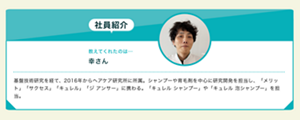 教えてくれたのは...  幸さん 基盤技術研究を経て、2016年からヘアケア研究所に所属。シャンプーや育毛剤を中心に研究開発を担当し、「メリット」「サクセス」「キュレル」「ジ アンサー」に携わる。「キュレル シャンプー」や「キュレル 泡シャンプー」を担当。