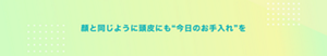 顔と同じように頭皮にも“今日のお手入れ”を