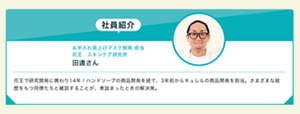 花王　スキンケア研究所 お手入れ底上げマスク開発 担当 担当​  田邊さん​  花王で研究開発に携わり14年！2年前からキュレルの商品開発を担当。さまざまな経歴をもつ同僚たちと雑談することが、煮詰まったときの解決策。