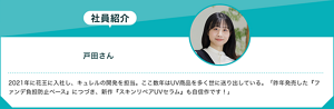 社員紹介：戸田さん 2021年に花王に入社し、キュレルの開発を担当。ここ数年はUV商品を多く世に送り出している。「昨年発売した『ファンデ負担防止ベース』につづき、新作『スキンリペアUVセラム』も自信作です！」