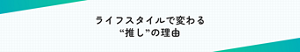 ライフスタイルで変わる “推し”の理由