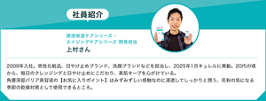 社員紹介：潤浸保湿ケアシリーズ・ エイジングケアシリーズ 開発担当上村さん　2009年入社。男性化粧品、日やけ止めブランド、洗顔ブランドなどを担当し、2025年1月キュレルに異動。20代の頃から、毎日のクレンジングと日やけ止めにこだわり、美肌キープを心がけている。 角層深部バリア美容液の【お気に入りポイント】はみずみずしい感触なのに浸透してしっかりと潤う、花粉の気になる季節の乾燥対策として使用できるところ。