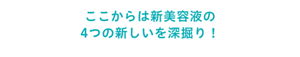 ここからは新美容液の4つの新しいを深掘り！