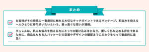 まとめ：お客様がその商品に一番最初に触れる大切なタッチポイントであるパッケージ。肌悩みを抱える一人ひとりに寄り添いたいという、真っ直ぐな想いが凝縮。キュレルは、肌にお悩みを抱える方にとっての駆け込み寺となり、優しく包み込める存在であるために、商品はもちろんパッケージの容器やデザインの細部までこだわりをもって徹底的に追及！