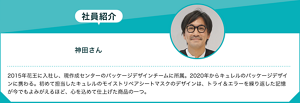 社員紹介：神田さん　2015年花王に入社し、現作成センターのパッケージデザインチームに所属。2020年からキュレルのパッケージデザインに携わる。初めて担当したキュレルのモイストリペアシートマスクのデザインは、トライ＆エラーを繰り返した記憶が今でもよみがえるほど、心を込めて仕上げた商品の一つ。