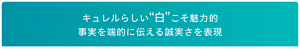 キュレルらしい“白”こそ魅力的 事実を端的に伝える誠実さを表現