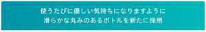 使うたびに優しい気持ちになりますように 滑らかな丸みのあるボトルを新たに採用
