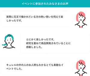イベントに参加されたみなさまのお声  実際に花王で働かれている方の熱い想いを伺えて楽しかったです。  とにかく楽しかったです。研究を重ねて商品開発されていることに感動しました。  キュレルの中の人のお人柄もわかるとても素敵なイベントでした。