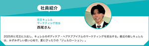 社員紹介：花王キュレル マーケティング担当西尾さん 2025年に花王に入社し、キュレルのボディケア・ヘアケアアイテムのマーケティングを担当する。最近の推しキュレルは、みずみずしい使い心地で、夏にぴったりの「ジェルローション」。