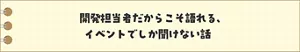 開発担当者だからこそ語れる、イベントでしか聞けない話