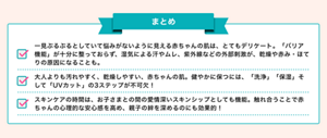 まとめ：一見ぷるぷるとしていて悩みがないように見える赤ちゃんの肌は、とてもデリケート。「バリア機能」が十分に整っておらず、湿気による汗やムレ、紫外線などの外部刺激が、乾燥や赤み・ほてりの原因になることも。大人よりも汚れやすく、乾燥しやすい、赤ちゃんの肌。健やかに保つには、「洗浄」「保湿」そして「UVカット」の3ステップが不可欠！スキンケアの時間は、お子さまとの間の愛情深いスキンシップとしても機能。触れ合うことで赤ちゃんの心理的な安心感を高め、親子の絆を深めるのにも効果的！