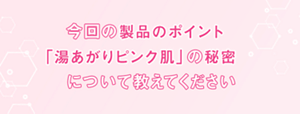 今回の製品のポイント「湯あがりピンク肌」の秘密について教えてください
