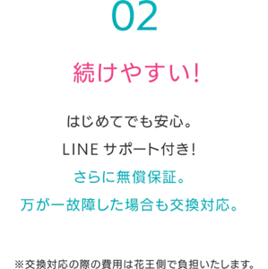 続けやすい！はじめてでも安心。 LINEサポート付き！ さらに無償保証。 万が一故障した場合も交換対応。