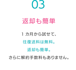 返却も簡単1カ月から試せて、 往復送料は無料。 返却も簡単。 さらに解約手数料もありません。