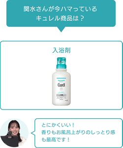 関水さんが今ハマっている キュレル商品は？ 入浴剤 とにかくいい！ 香りもお風呂上がりのしっとり感も最高です！