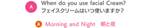 When do you use facial Cream? フェイスクリームはいつ使いますか？　A Morning and Night　朝と夜