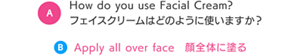 How do you use Facial Cream? フェイスクリームはどのように使いますか？ B　Apply all over face 顔全体に塗る