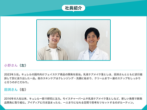 社員紹介：小野さん（左）2023年入社。キュレルの国内向けフェイスケア商品の開発を担当。乳液ケアメイク落としは、田渕さんとともに試行錯誤して世に送り出した一品。夜のスキンケアはクレンジング・洗顔に始まり、クリームまで一連のステップをしっかりと行うのがこだわり。田渕さん（右）2016年の入社以来、キュレル一筋で研究に注力。モイスチャーバームや乳液ケアメイク落としなど、新しい発想で新商品開発に取り組む。アイディアに行き詰まったら、一人きりになれる空間で思考をリセットするのがルーティン。