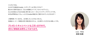 こんちにちは。 カネボウ化粧品のmedia（メディア）はご存じですか？ 愛されて35年を迎えた「大人の肌映えメイク」をコンセプトにし、 大人の女性ならではのお肌に寄り添ったトータルメイクアップブランドです。 本日はPR担当よりちょっとだけmediaの魅力をご紹介させていただきます！  ご愛用頂いている方も、まだ使ったことのない方にも、 化粧品コーナーで紺色の売り場を見かけたら、立ち寄りいただけると嬉しいです。プレゼントキャンペーンもございますので、ぜひご参加をお待ちしております。