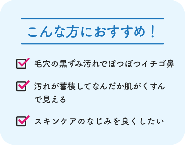 こんな方におすすめ！ 毛穴の黒ずみ汚れでぽつぽつイチゴ鼻 汚れが蓄積してなんだか肌がくすんで見える スキンケアのなじみを良くしたい