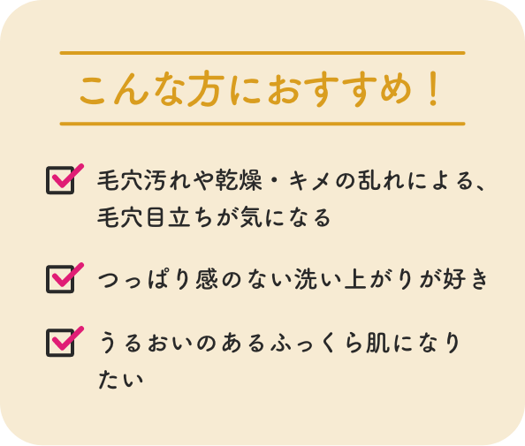 こんな方におすすめ！ 毛穴汚れや乾燥・キメの乱れによる、
              毛穴目立ちが気になる つっぱり感のない洗い上がりが好き うるおいのあるふっくら肌になりたい