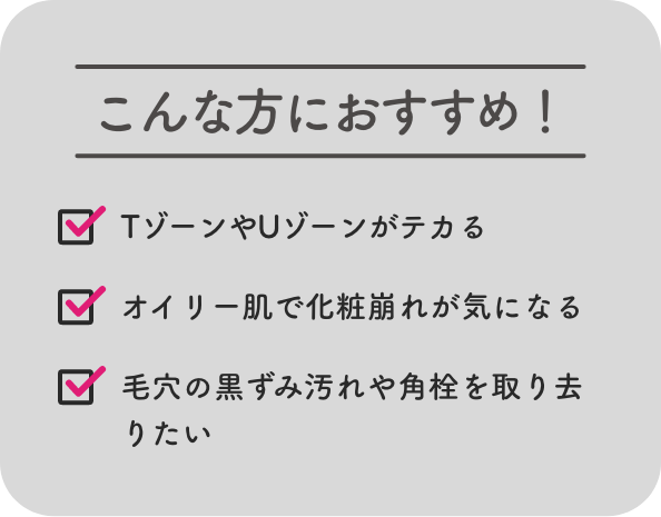 こんな方におすすめ！ TゾーンやUゾーンがテカる オイリー肌で化粧崩れが気になる 毛穴の黒ずみ汚れや角栓を取り去りたい