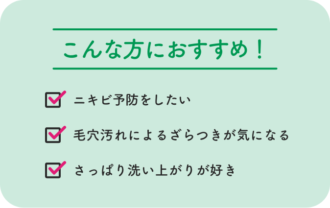 こんな方におすすめ！ ニキビ予防をしたい 毛穴汚れによるざらつきが気になる さっぱり洗い上がりが好き