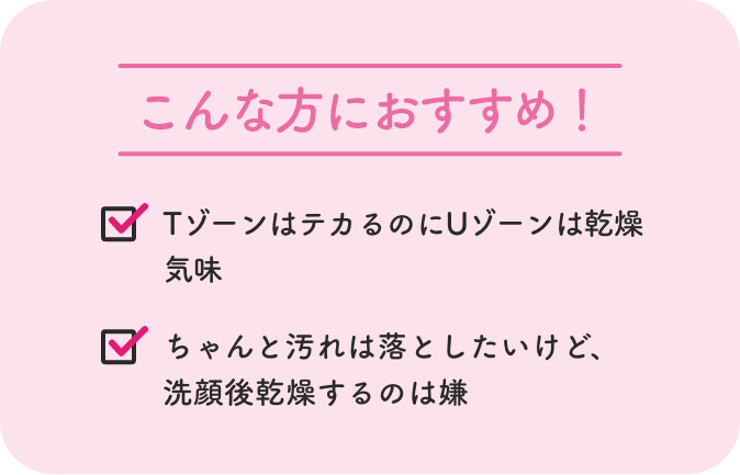 こんな方におすすめ！ TゾーンはテカるのにUゾーンは乾燥気味 ちゃんと汚れは落としたいけど、
              洗顔後乾燥するのは嫌